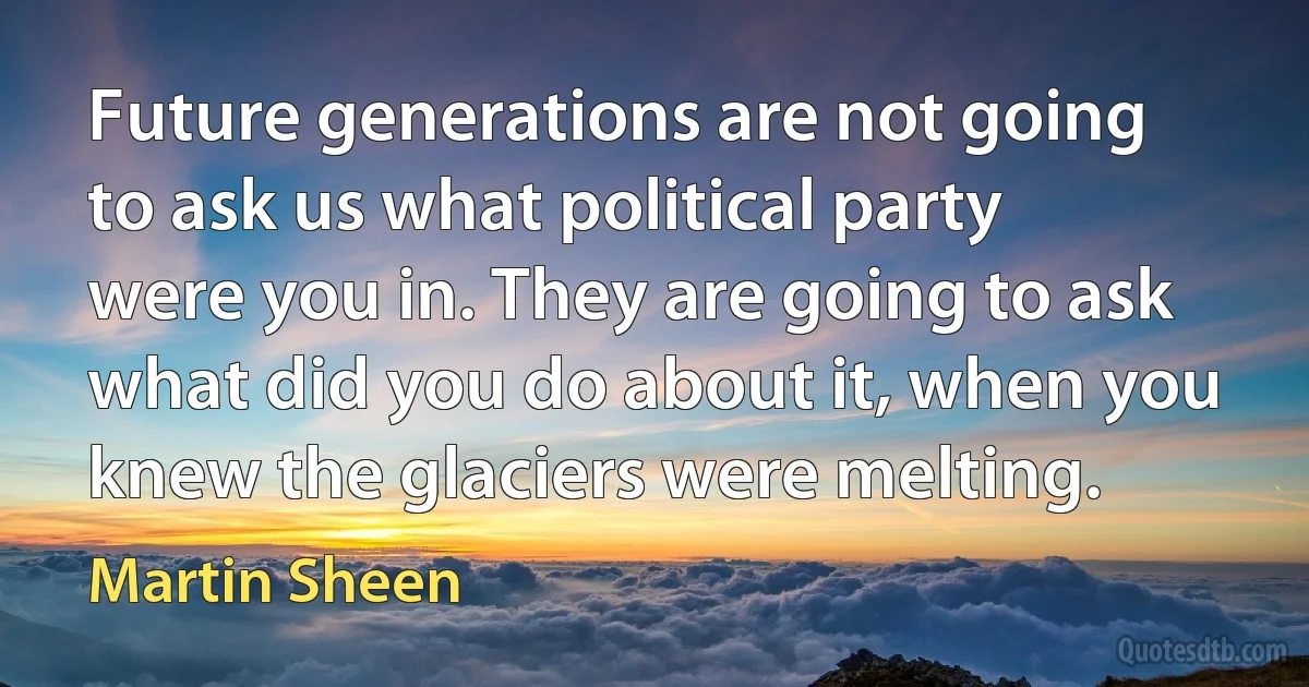 Future generations are not going to ask us what political party were you in. They are going to ask what did you do about it, when you knew the glaciers were melting. (Martin Sheen)