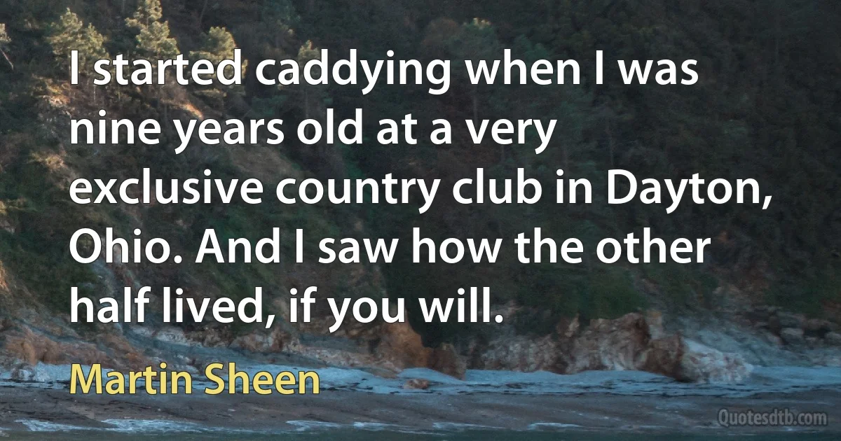 I started caddying when I was nine years old at a very exclusive country club in Dayton, Ohio. And I saw how the other half lived, if you will. (Martin Sheen)