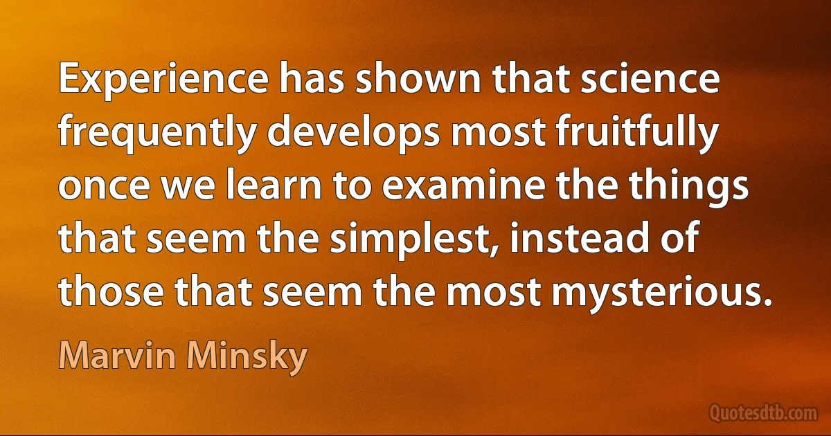 Experience has shown that science frequently develops most fruitfully once we learn to examine the things that seem the simplest, instead of those that seem the most mysterious. (Marvin Minsky)