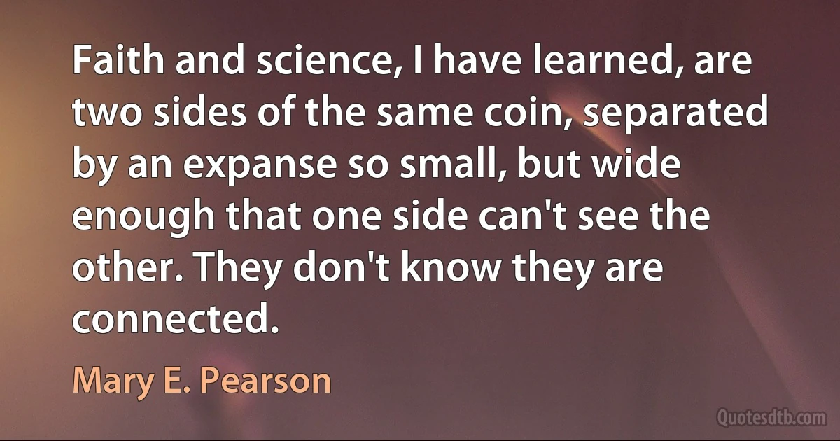 Faith and science, I have learned, are two sides of the same coin, separated by an expanse so small, but wide enough that one side can't see the other. They don't know they are connected. (Mary E. Pearson)