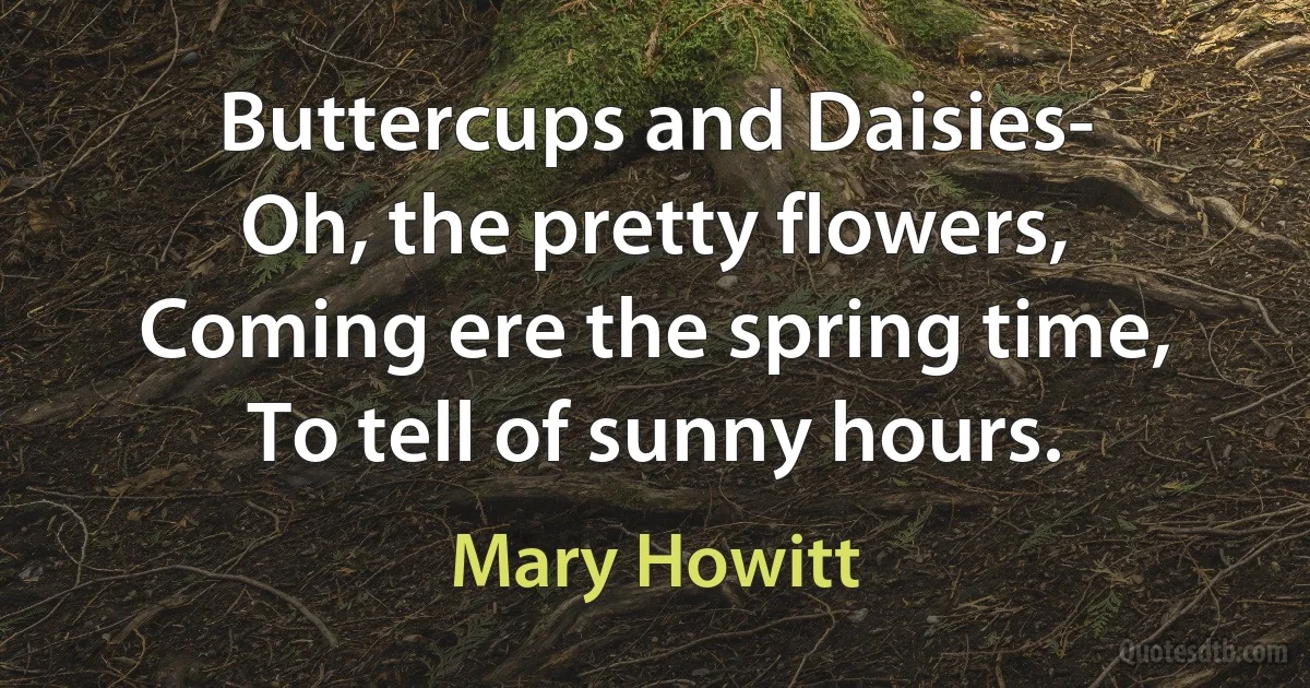 Buttercups and Daisies-
Oh, the pretty flowers,
Coming ere the spring time,
To tell of sunny hours. (Mary Howitt)