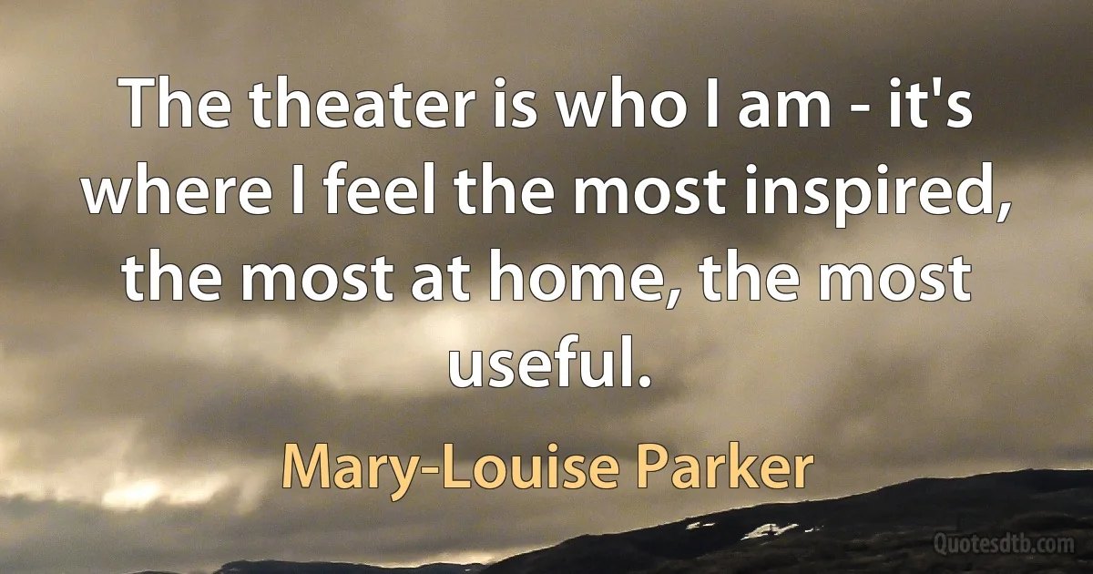 The theater is who I am - it's where I feel the most inspired, the most at home, the most useful. (Mary-Louise Parker)