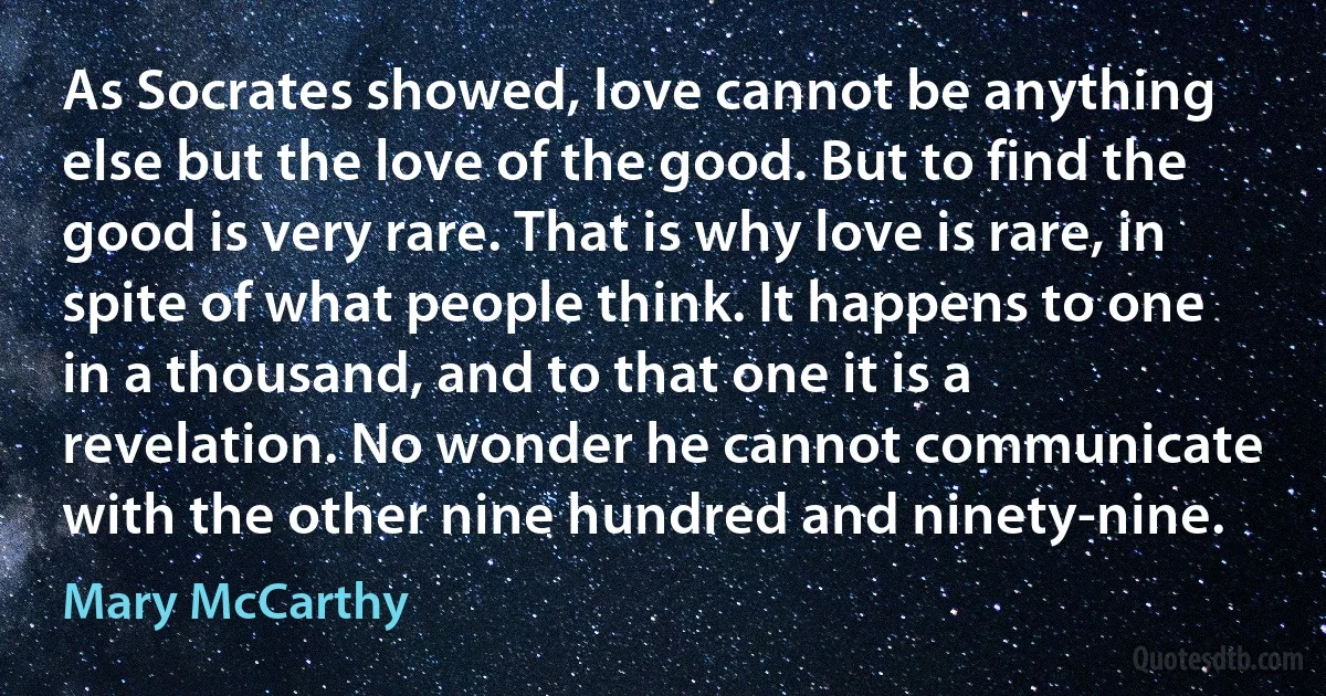 As Socrates showed, love cannot be anything else but the love of the good. But to find the good is very rare. That is why love is rare, in spite of what people think. It happens to one in a thousand, and to that one it is a revelation. No wonder he cannot communicate with the other nine hundred and ninety-nine. (Mary McCarthy)