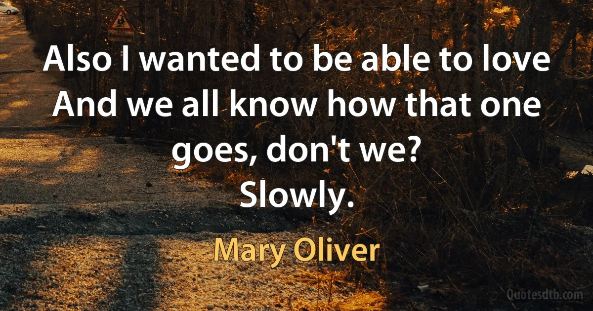 Also I wanted to be able to love
And we all know how that one goes, don't we?
Slowly. (Mary Oliver)