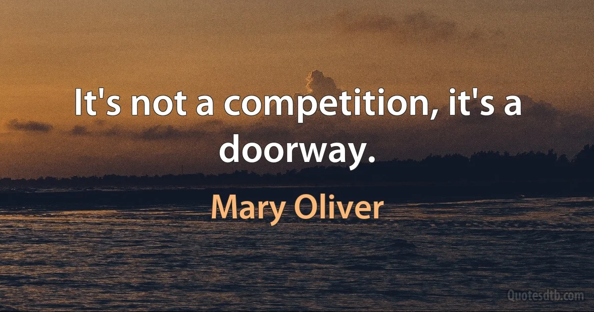 It's not a competition, it's a doorway. (Mary Oliver)