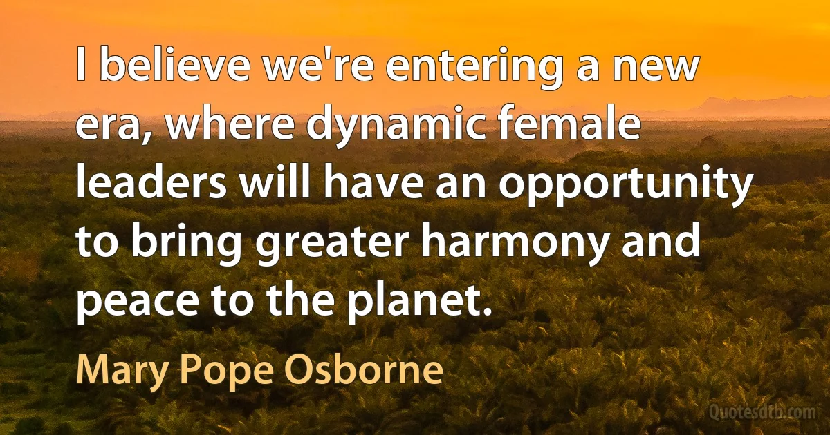 I believe we're entering a new era, where dynamic female leaders will have an opportunity to bring greater harmony and peace to the planet. (Mary Pope Osborne)