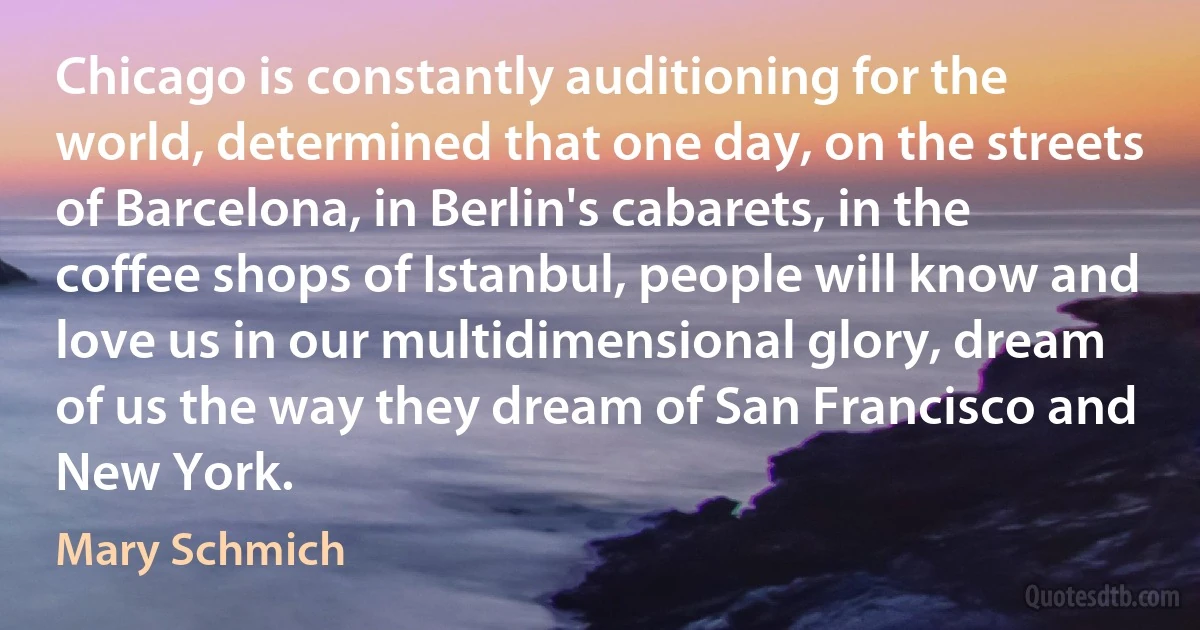 Chicago is constantly auditioning for the world, determined that one day, on the streets of Barcelona, in Berlin's cabarets, in the coffee shops of Istanbul, people will know and love us in our multidimensional glory, dream of us the way they dream of San Francisco and New York. (Mary Schmich)