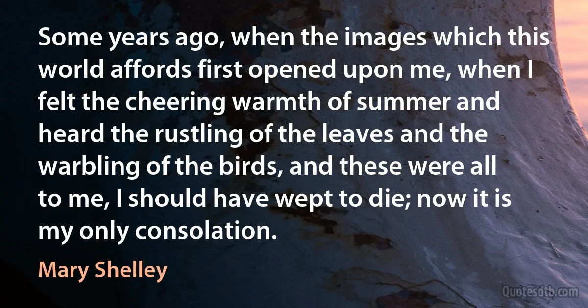 Some years ago, when the images which this world affords first opened upon me, when I felt the cheering warmth of summer and heard the rustling of the leaves and the warbling of the birds, and these were all to me, I should have wept to die; now it is my only consolation. (Mary Shelley)