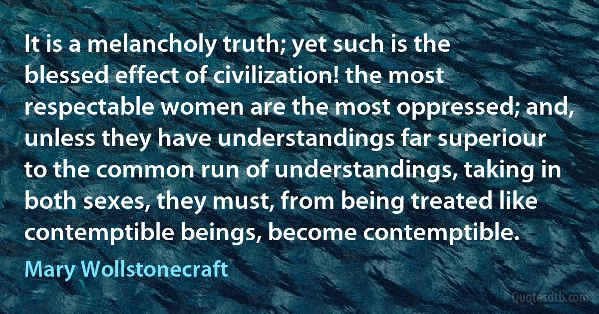 It is a melancholy truth; yet such is the blessed effect of civilization! the most respectable women are the most oppressed; and, unless they have understandings far superiour to the common run of understandings, taking in both sexes, they must, from being treated like contemptible beings, become contemptible. (Mary Wollstonecraft)