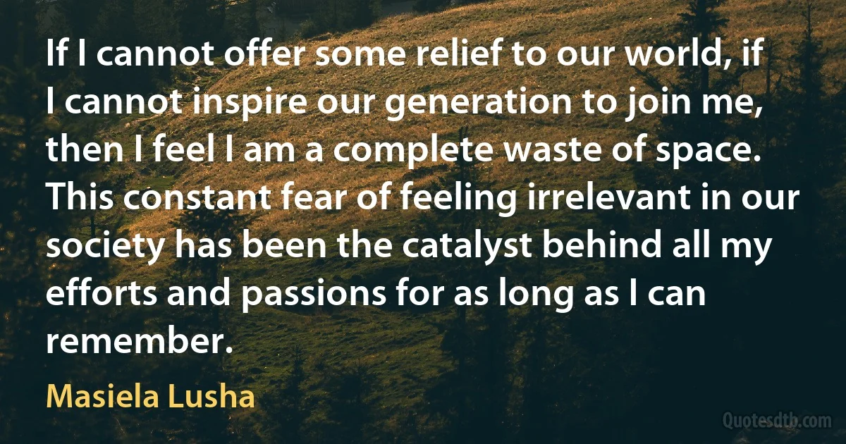 If I cannot offer some relief to our world, if I cannot inspire our generation to join me, then I feel I am a complete waste of space. This constant fear of feeling irrelevant in our society has been the catalyst behind all my efforts and passions for as long as I can remember. (Masiela Lusha)