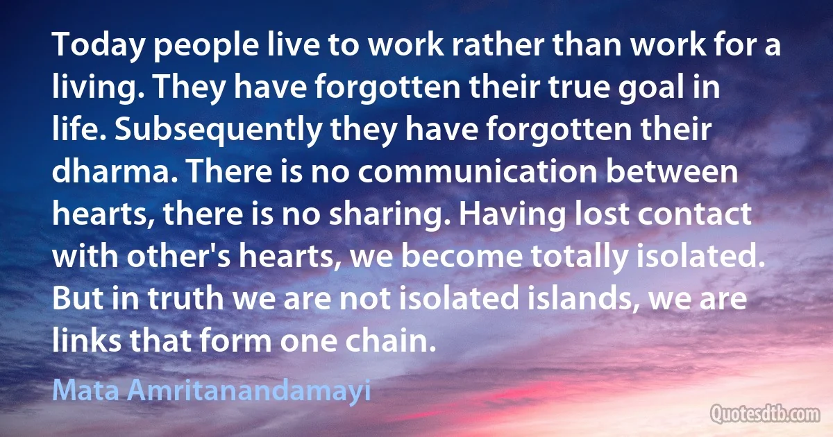 Today people live to work rather than work for a living. They have forgotten their true goal in life. Subsequently they have forgotten their dharma. There is no communication between hearts, there is no sharing. Having lost contact with other's hearts, we become totally isolated. But in truth we are not isolated islands, we are links that form one chain. (Mata Amritanandamayi)