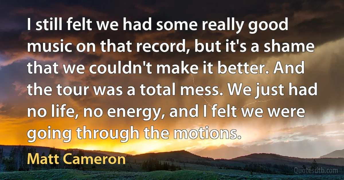 I still felt we had some really good music on that record, but it's a shame that we couldn't make it better. And the tour was a total mess. We just had no life, no energy, and I felt we were going through the motions. (Matt Cameron)