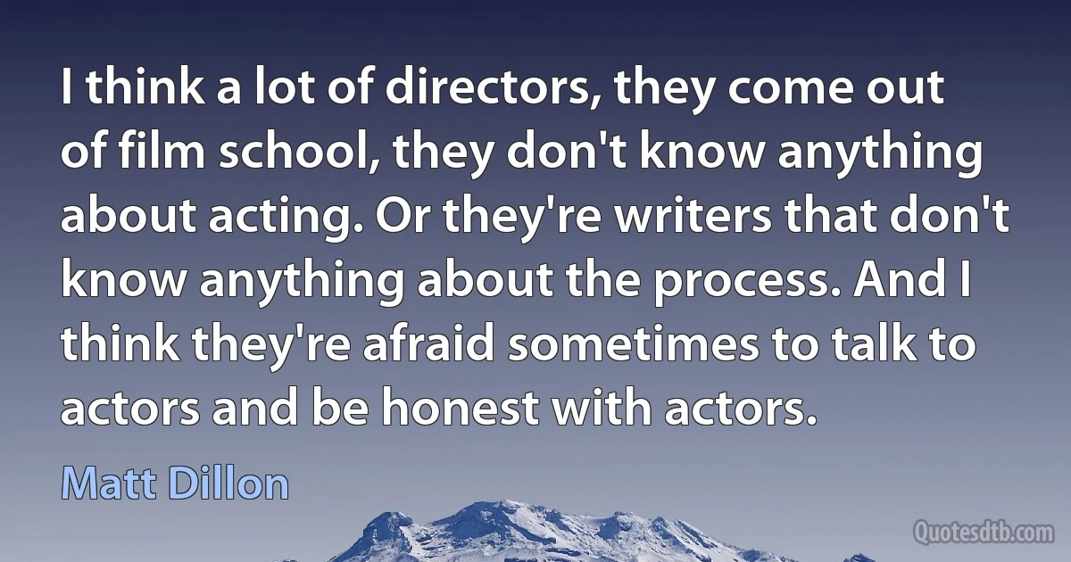 I think a lot of directors, they come out of film school, they don't know anything about acting. Or they're writers that don't know anything about the process. And I think they're afraid sometimes to talk to actors and be honest with actors. (Matt Dillon)