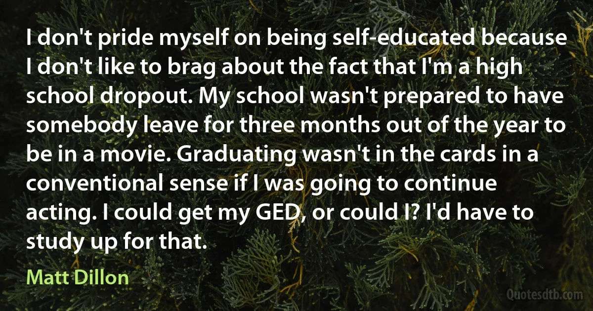 I don't pride myself on being self-educated because I don't like to brag about the fact that I'm a high school dropout. My school wasn't prepared to have somebody leave for three months out of the year to be in a movie. Graduating wasn't in the cards in a conventional sense if I was going to continue acting. I could get my GED, or could I? I'd have to study up for that. (Matt Dillon)