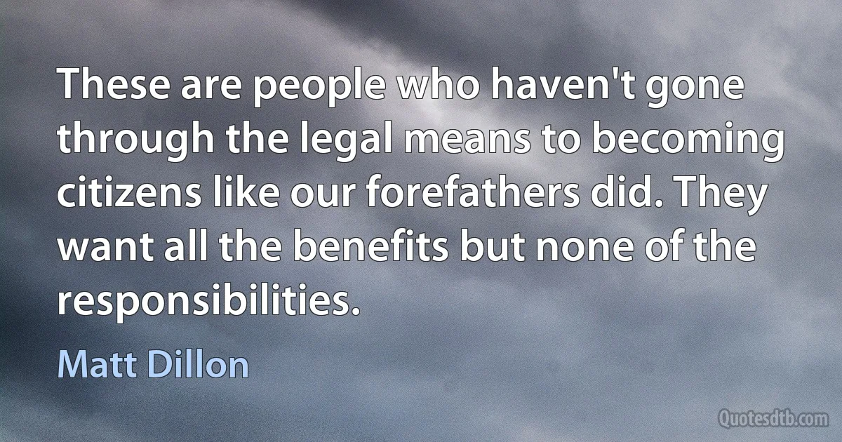 These are people who haven't gone through the legal means to becoming citizens like our forefathers did. They want all the benefits but none of the responsibilities. (Matt Dillon)