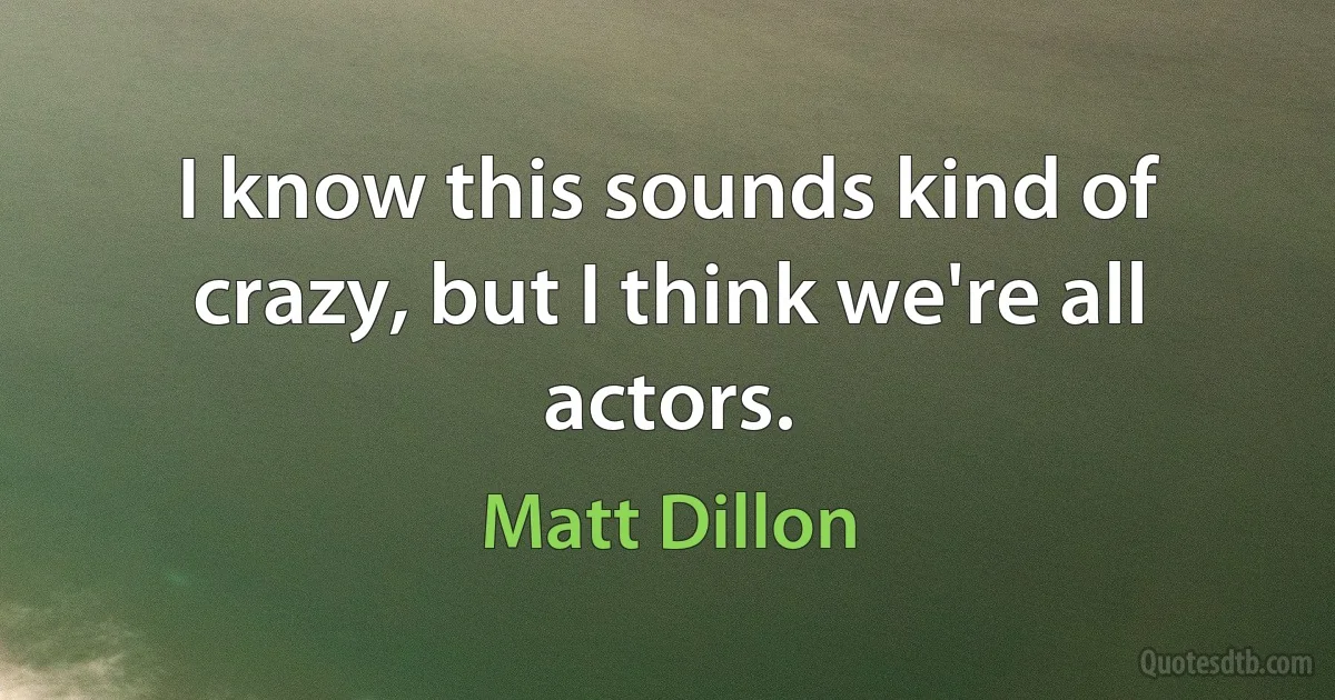 I know this sounds kind of crazy, but I think we're all actors. (Matt Dillon)