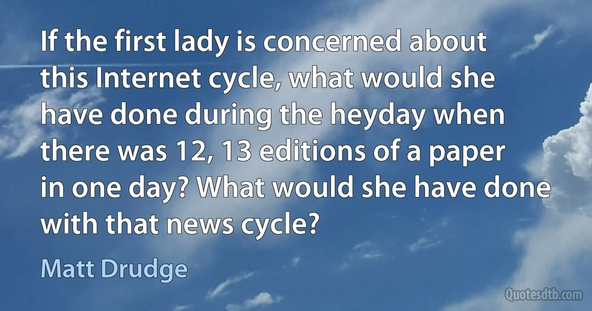 If the first lady is concerned about this Internet cycle, what would she have done during the heyday when there was 12, 13 editions of a paper in one day? What would she have done with that news cycle? (Matt Drudge)