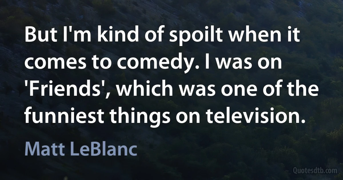 But I'm kind of spoilt when it comes to comedy. I was on 'Friends', which was one of the funniest things on television. (Matt LeBlanc)