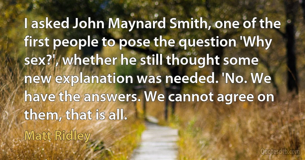 I asked John Maynard Smith, one of the first people to pose the question 'Why sex?', whether he still thought some new explanation was needed. 'No. We have the answers. We cannot agree on them, that is all. (Matt Ridley)