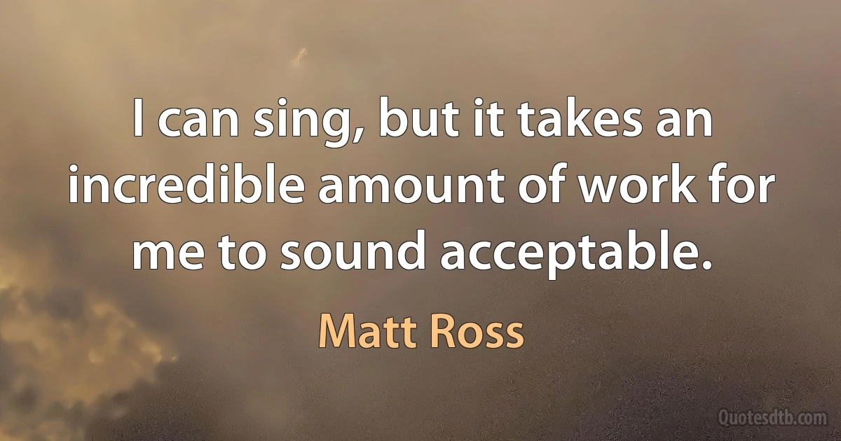 I can sing, but it takes an incredible amount of work for me to sound acceptable. (Matt Ross)