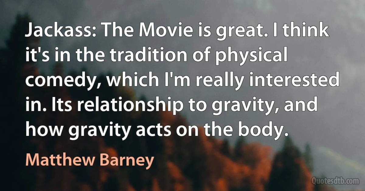 Jackass: The Movie is great. I think it's in the tradition of physical comedy, which I'm really interested in. Its relationship to gravity, and how gravity acts on the body. (Matthew Barney)