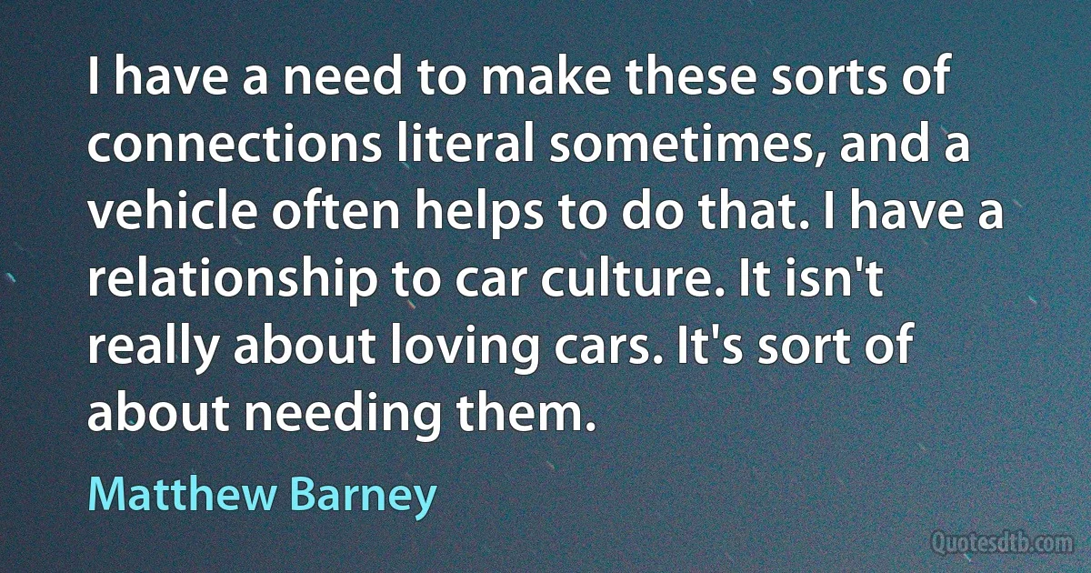 I have a need to make these sorts of connections literal sometimes, and a vehicle often helps to do that. I have a relationship to car culture. It isn't really about loving cars. It's sort of about needing them. (Matthew Barney)