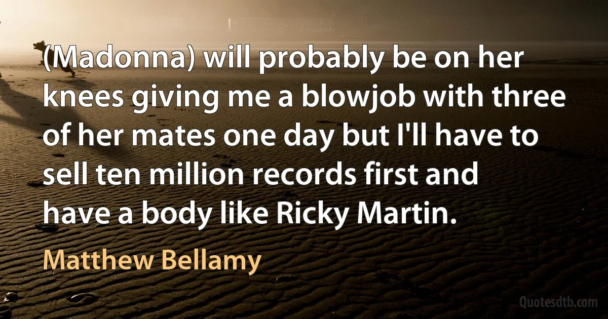 (Madonna) will probably be on her knees giving me a blowjob with three of her mates one day but I'll have to sell ten million records first and have a body like Ricky Martin. (Matthew Bellamy)