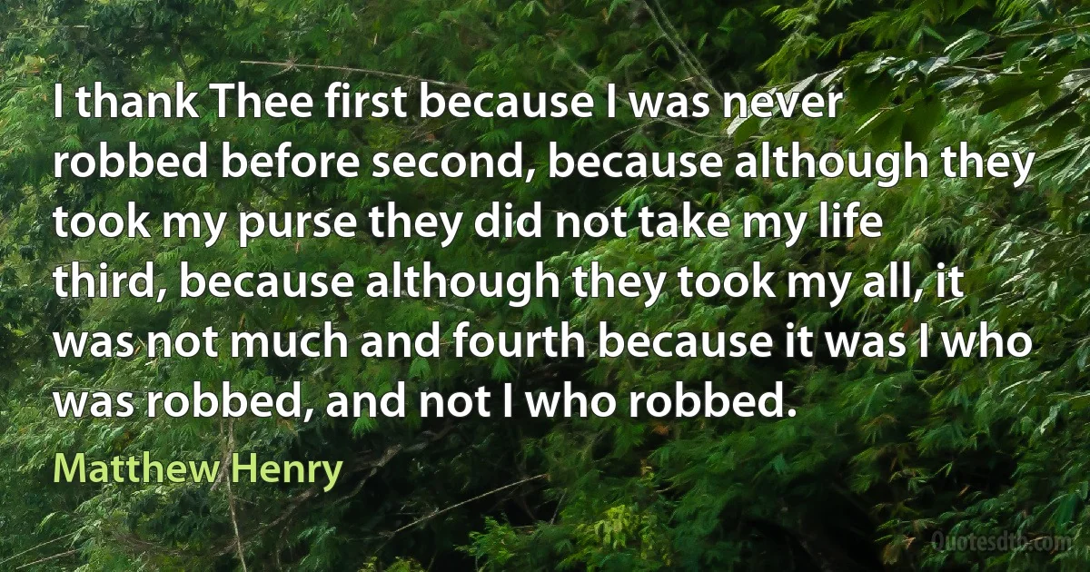 I thank Thee first because I was never robbed before second, because although they took my purse they did not take my life third, because although they took my all, it was not much and fourth because it was I who was robbed, and not I who robbed. (Matthew Henry)