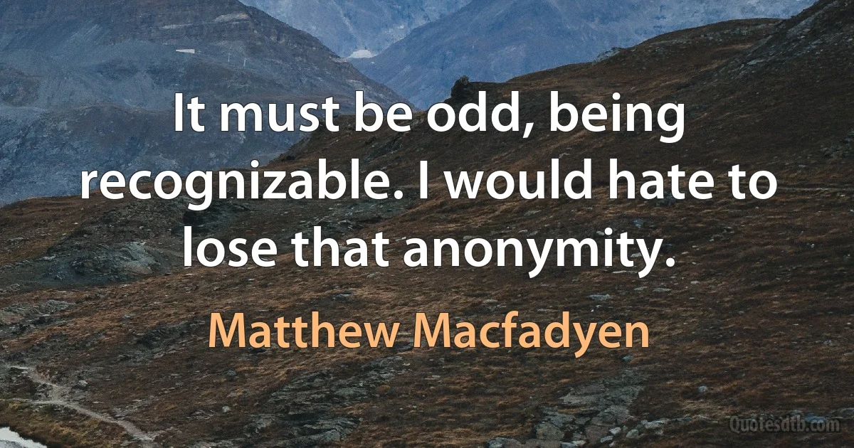 It must be odd, being recognizable. I would hate to lose that anonymity. (Matthew Macfadyen)