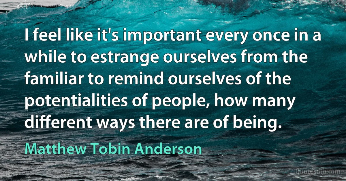 I feel like it's important every once in a while to estrange ourselves from the familiar to remind ourselves of the potentialities of people, how many different ways there are of being. (Matthew Tobin Anderson)