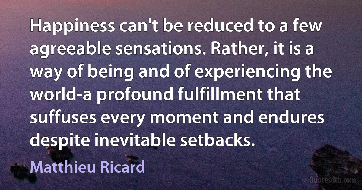 Happiness can't be reduced to a few agreeable sensations. Rather, it is a way of being and of experiencing the world-a profound fulfillment that suffuses every moment and endures despite inevitable setbacks. (Matthieu Ricard)