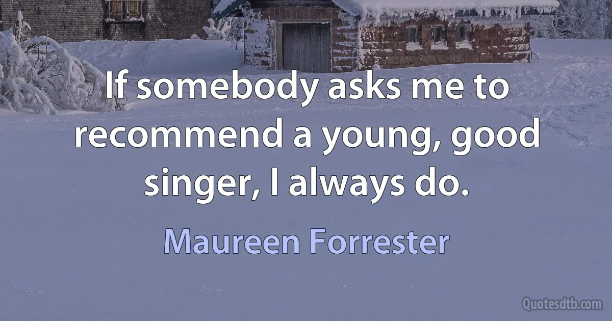 If somebody asks me to recommend a young, good singer, I always do. (Maureen Forrester)