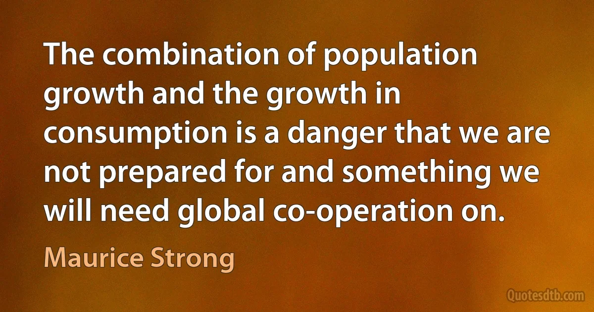 The combination of population growth and the growth in consumption is a danger that we are not prepared for and something we will need global co-operation on. (Maurice Strong)