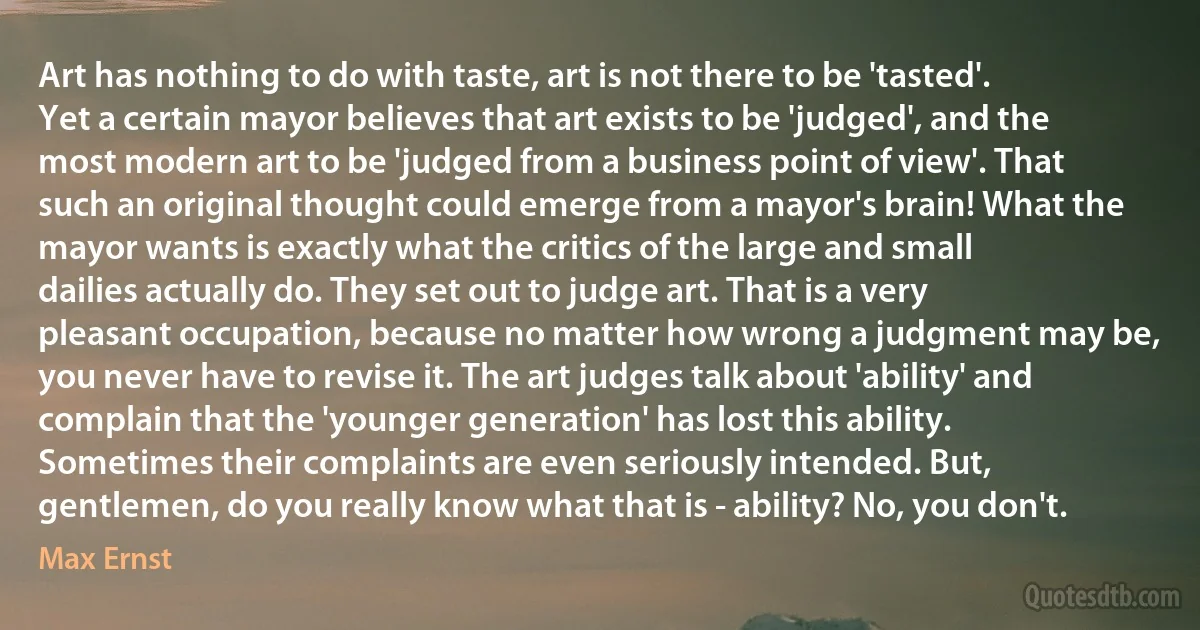 Art has nothing to do with taste, art is not there to be 'tasted'. Yet a certain mayor believes that art exists to be 'judged', and the most modern art to be 'judged from a business point of view'. That such an original thought could emerge from a mayor's brain! What the mayor wants is exactly what the critics of the large and small dailies actually do. They set out to judge art. That is a very pleasant occupation, because no matter how wrong a judgment may be, you never have to revise it. The art judges talk about 'ability' and complain that the 'younger generation' has lost this ability. Sometimes their complaints are even seriously intended. But, gentlemen, do you really know what that is - ability? No, you don't. (Max Ernst)