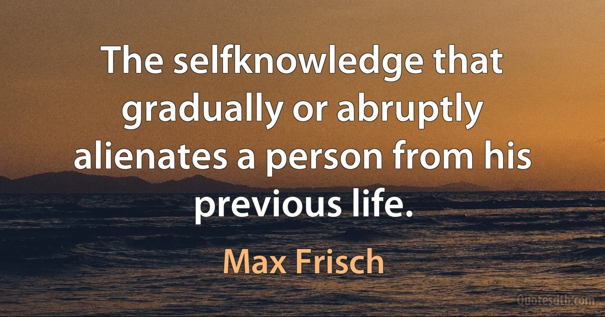 The selfknowledge that gradually or abruptly alienates a person from his previous life. (Max Frisch)