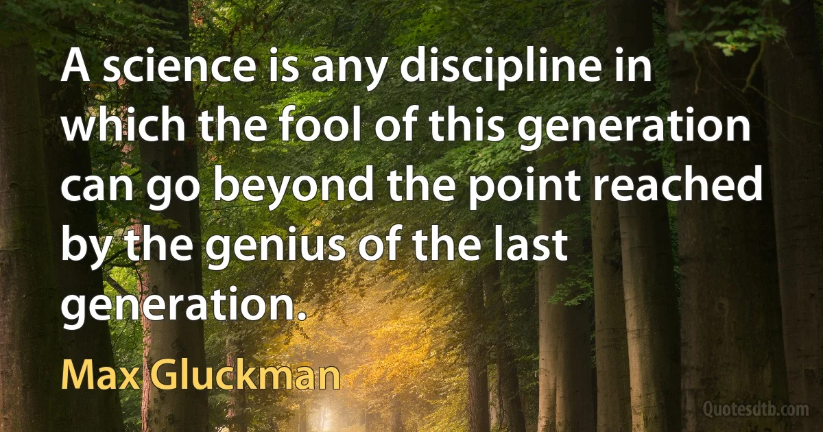 A science is any discipline in which the fool of this generation can go beyond the point reached by the genius of the last generation. (Max Gluckman)