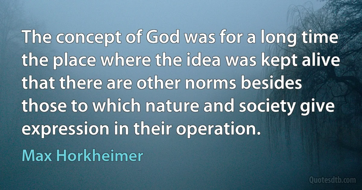 The concept of God was for a long time the place where the idea was kept alive that there are other norms besides those to which nature and society give expression in their operation. (Max Horkheimer)