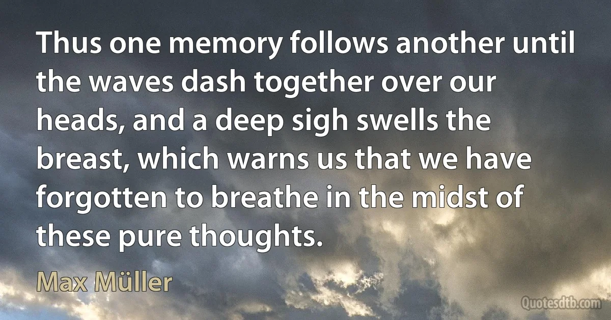 Thus one memory follows another until the waves dash together over our heads, and a deep sigh swells the breast, which warns us that we have forgotten to breathe in the midst of these pure thoughts. (Max Müller)