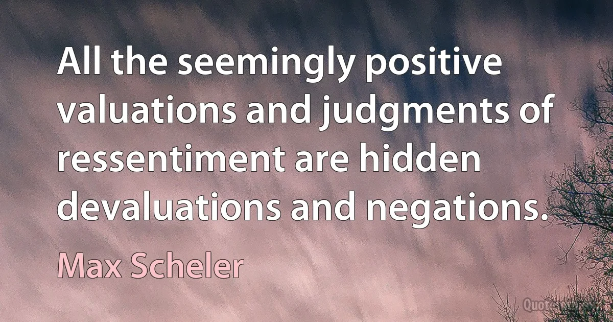 All the seemingly positive valuations and judgments of ressentiment are hidden devaluations and negations. (Max Scheler)