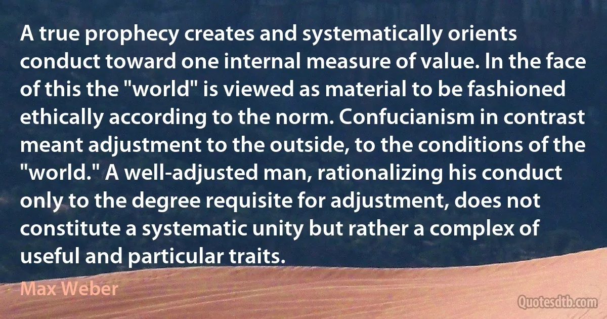 A true prophecy creates and systematically orients conduct toward one internal measure of value. In the face of this the "world" is viewed as material to be fashioned ethically according to the norm. Confucianism in contrast meant adjustment to the outside, to the conditions of the "world." A well-adjusted man, rationalizing his conduct only to the degree requisite for adjustment, does not constitute a systematic unity but rather a complex of useful and particular traits. (Max Weber)