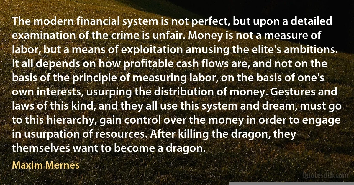 The modern financial system is not perfect, but upon a detailed examination of the crime is unfair. Money is not a measure of labor, but a means of exploitation amusing the elite's ambitions. It all depends on how profitable cash flows are, and not on the basis of the principle of measuring labor, on the basis of one's own interests, usurping the distribution of money. Gestures and laws of this kind, and they all use this system and dream, must go to this hierarchy, gain control over the money in order to engage in usurpation of resources. After killing the dragon, they themselves want to become a dragon. (Maxim Mernes)