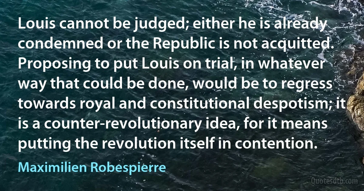 Louis cannot be judged; either he is already condemned or the Republic is not acquitted. Proposing to put Louis on trial, in whatever way that could be done, would be to regress towards royal and constitutional despotism; it is a counter-revolutionary idea, for it means putting the revolution itself in contention. (Maximilien Robespierre)