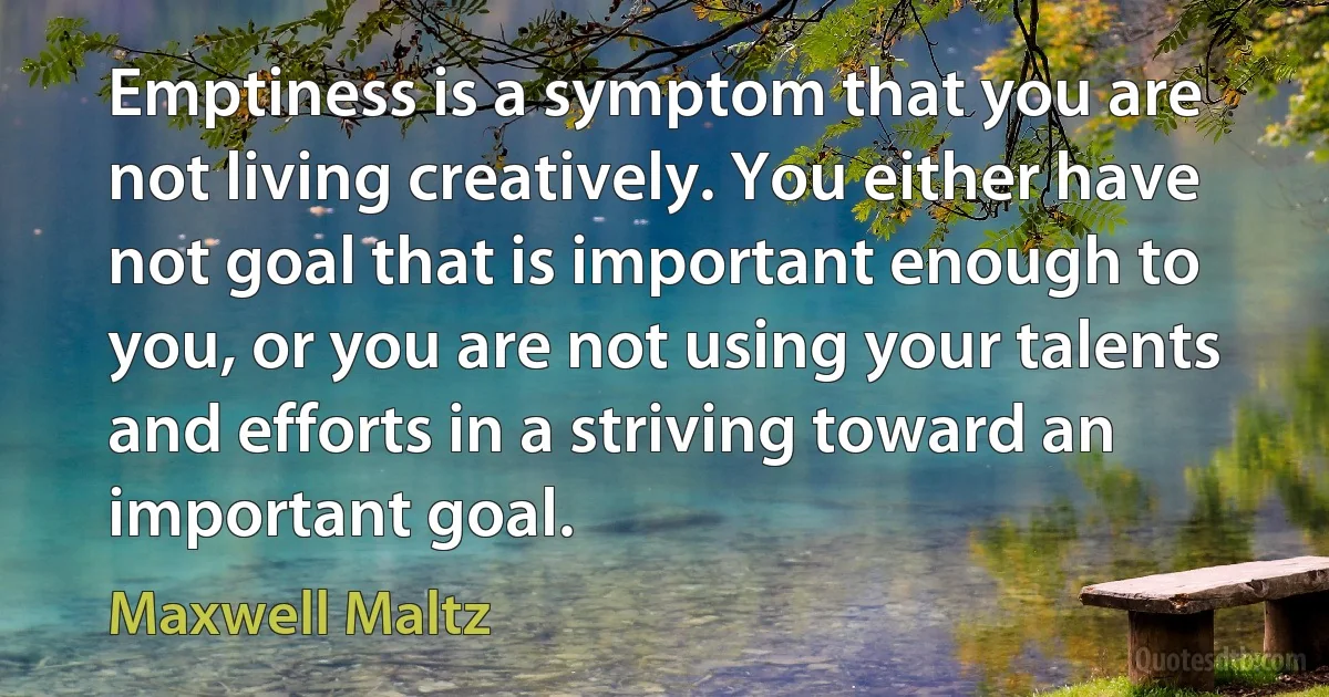 Emptiness is a symptom that you are not living creatively. You either have not goal that is important enough to you, or you are not using your talents and efforts in a striving toward an important goal. (Maxwell Maltz)