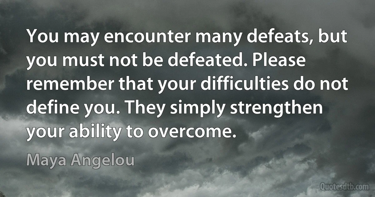 You may encounter many defeats, but you must not be defeated. Please remember that your difficulties do not define you. They simply strengthen your ability to overcome. (Maya Angelou)