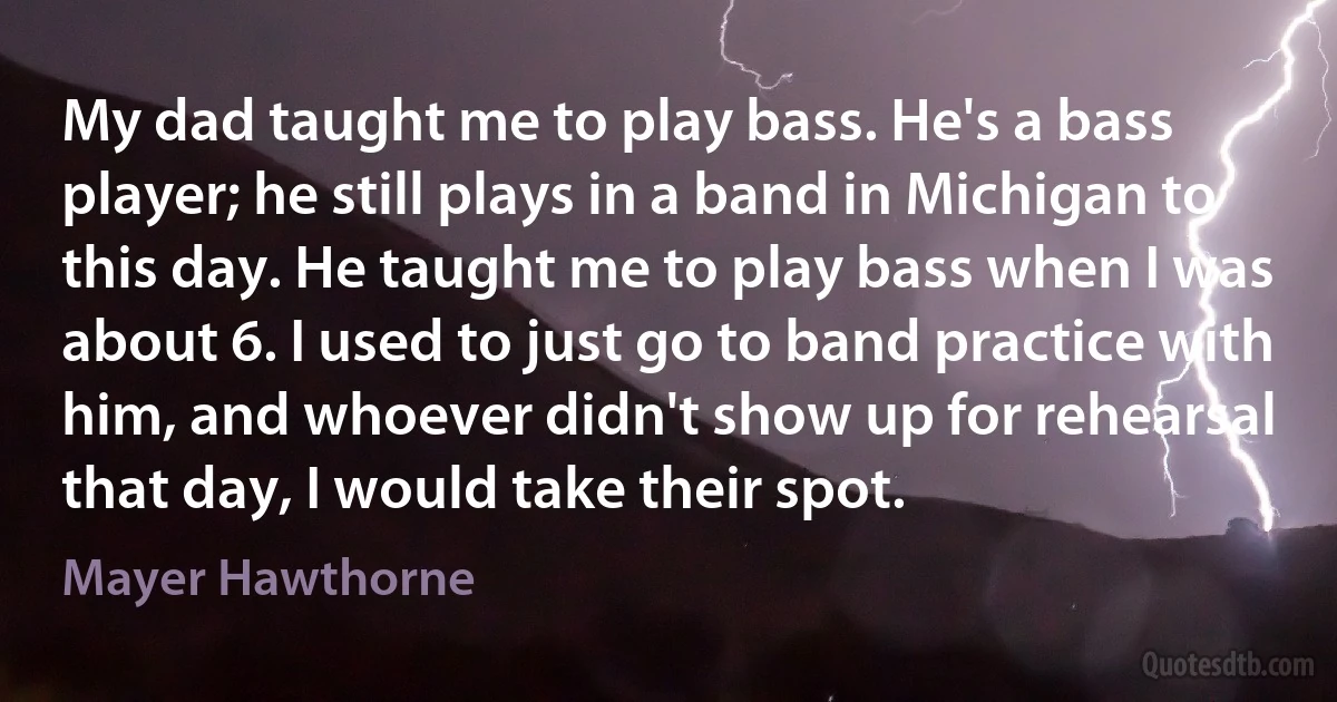 My dad taught me to play bass. He's a bass player; he still plays in a band in Michigan to this day. He taught me to play bass when I was about 6. I used to just go to band practice with him, and whoever didn't show up for rehearsal that day, I would take their spot. (Mayer Hawthorne)