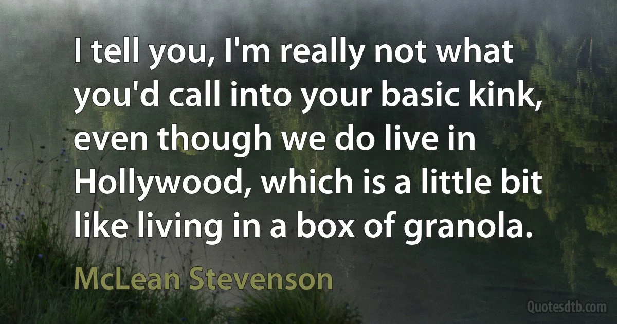 I tell you, I'm really not what you'd call into your basic kink, even though we do live in Hollywood, which is a little bit like living in a box of granola. (McLean Stevenson)