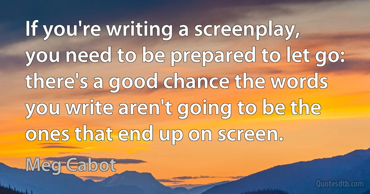 If you're writing a screenplay, you need to be prepared to let go: there's a good chance the words you write aren't going to be the ones that end up on screen. (Meg Cabot)