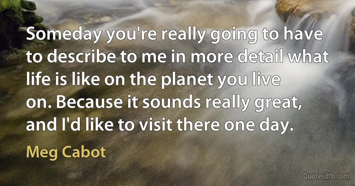 Someday you're really going to have to describe to me in more detail what life is like on the planet you live on. Because it sounds really great, and I'd like to visit there one day. (Meg Cabot)