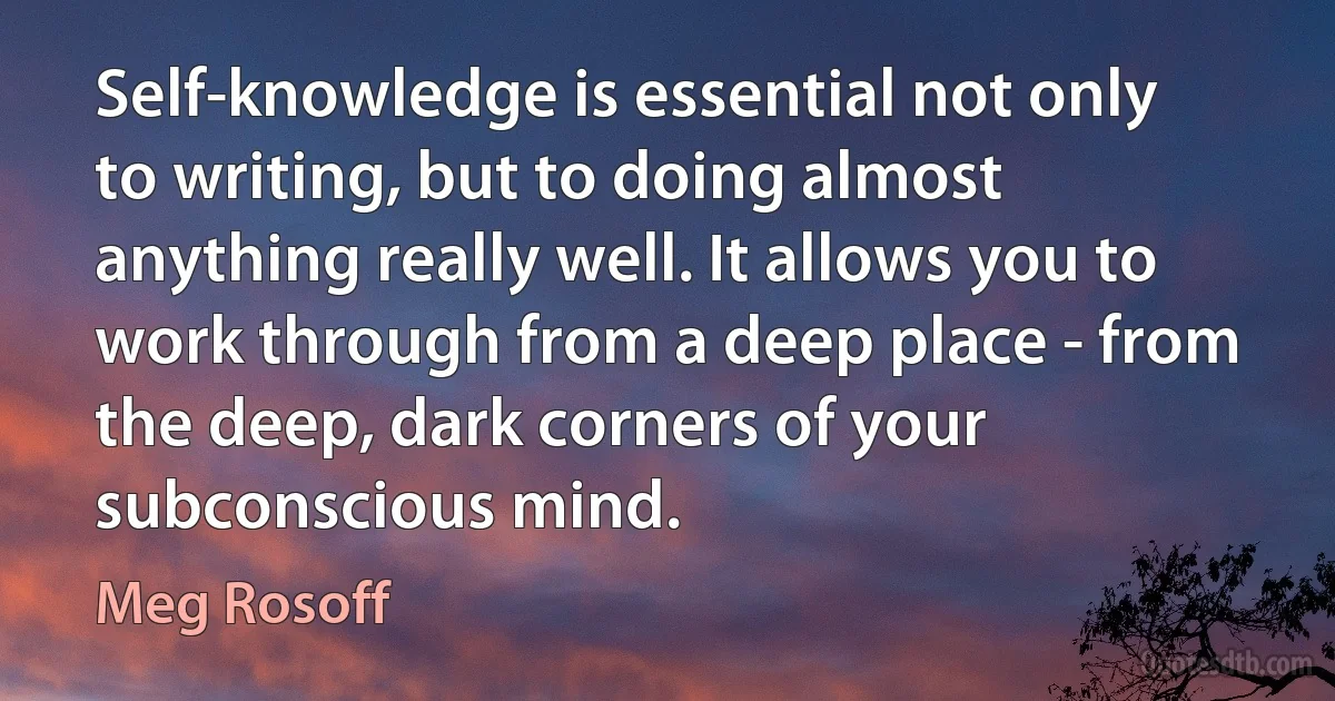 Self-knowledge is essential not only to writing, but to doing almost anything really well. It allows you to work through from a deep place - from the deep, dark corners of your subconscious mind. (Meg Rosoff)