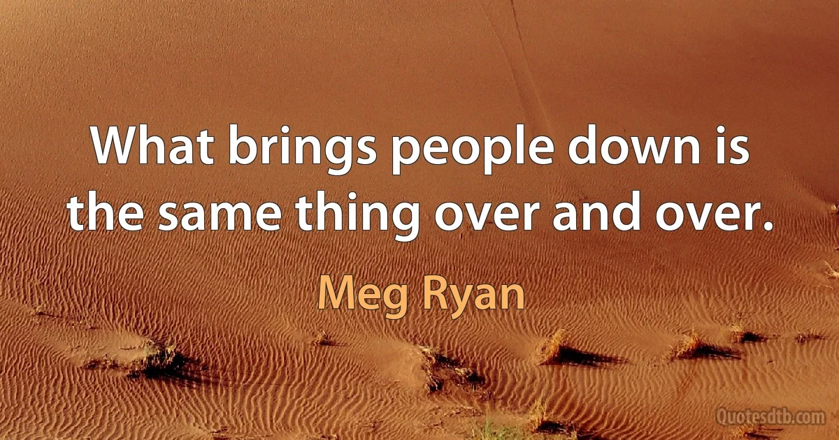 What brings people down is the same thing over and over. (Meg Ryan)